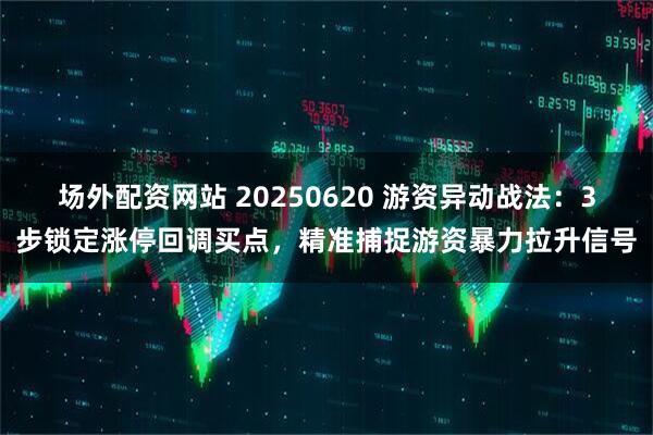 场外配资网站 20250620 游资异动战法：3步锁定涨停回调买点，精准捕捉游资暴力拉升信号