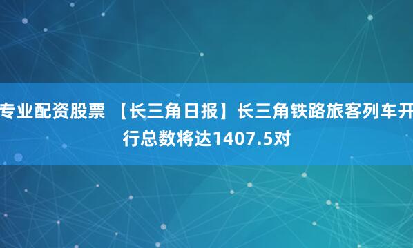 专业配资股票 【长三角日报】长三角铁路旅客列车开行总数将达1407.5对