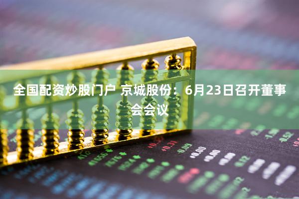 全国配资炒股门户 京城股份：6月23日召开董事会会议