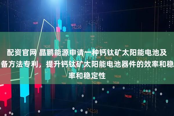 配资官网 晶鹏能源申请一种钙钛矿太阳能电池及其制备方法专利，提升钙钛矿太阳能电池器件的效率和稳定性