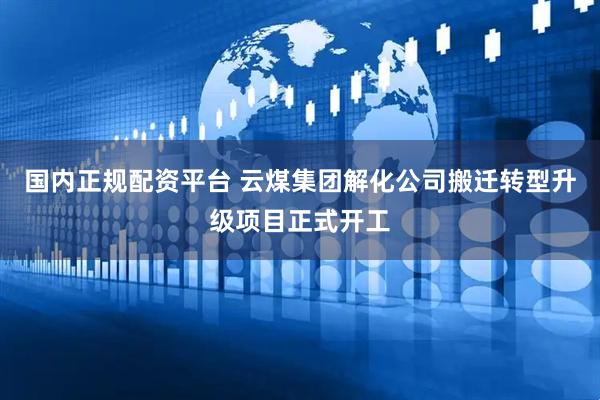 国内正规配资平台 云煤集团解化公司搬迁转型升级项目正式开工