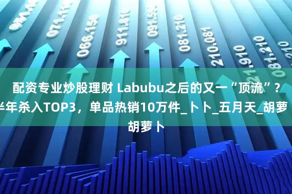 配资专业炒股理财 Labubu之后的又一“顶流”？半年杀入TOP3，单品热销10万件_卜卜_五月天_胡萝卜