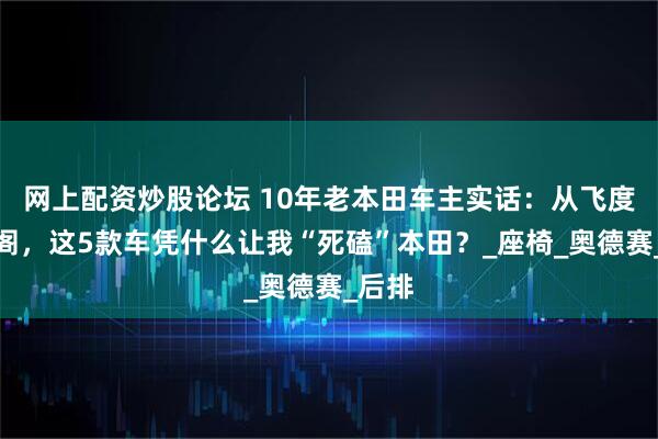 网上配资炒股论坛 10年老本田车主实话：从飞度到雅阁，这5款车凭什么让我“死磕”本田？_座椅_奥德赛_后排