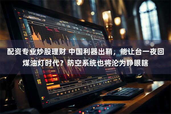 配资专业炒股理财 中国利器出鞘，能让台一夜回煤油灯时代？防空系统也将沦为睁眼瞎
