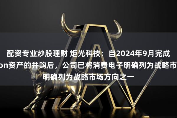 配资专业炒股理财 炬光科技：自2024年9月完成对Heptagon资产的并购后，公司已将消费电子明确列为战略市场方向之一