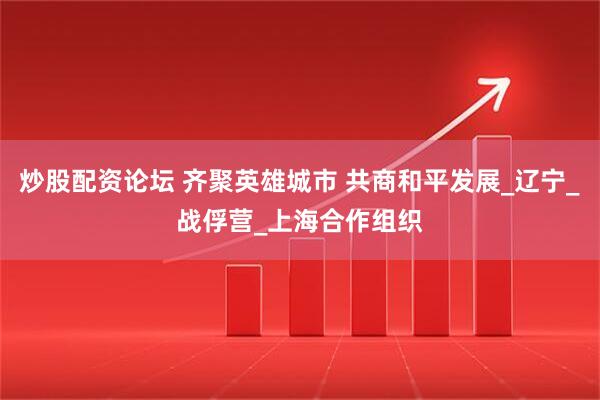 炒股配资论坛 齐聚英雄城市 共商和平发展_辽宁_战俘营_上海合作组织