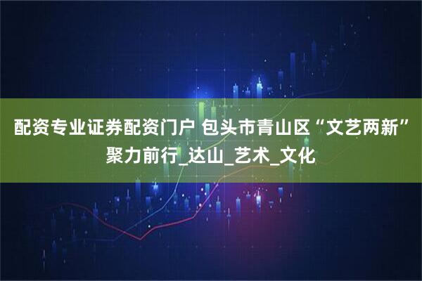 配资专业证券配资门户 包头市青山区“文艺两新”聚力前行_达山_艺术_文化