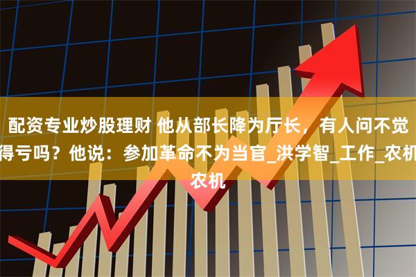 配资专业炒股理财 他从部长降为厅长，有人问不觉得亏吗？他说：参加革命不为当官_洪学智_工作_农机