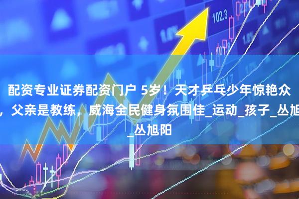 配资专业证券配资门户 5岁！天才乒乓少年惊艳众人，父亲是教练，威海全民健身氛围佳_运动_孩子_丛旭阳