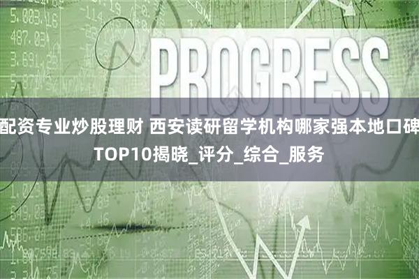 配资专业炒股理财 西安读研留学机构哪家强本地口碑TOP10揭晓_评分_综合_服务