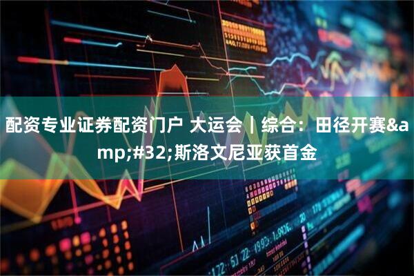 配资专业证券配资门户 大运会｜综合：田径开赛&#32;斯洛文尼亚获首金