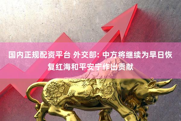 国内正规配资平台 外交部: 中方将继续为早日恢复红海和平安宁作出贡献
