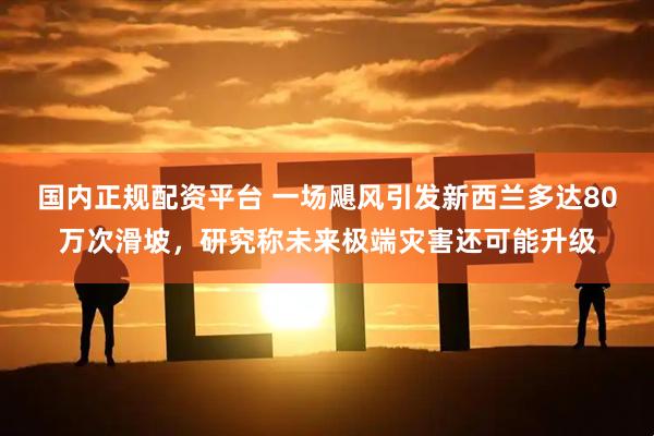 国内正规配资平台 一场飓风引发新西兰多达80万次滑坡，研究称未来极端灾害还可能升级