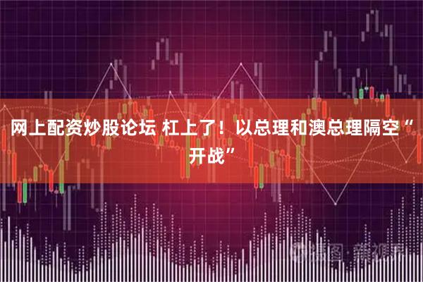 网上配资炒股论坛 杠上了！以总理和澳总理隔空“开战”