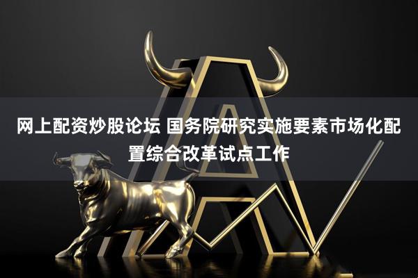 网上配资炒股论坛 国务院研究实施要素市场化配置综合改革试点工作