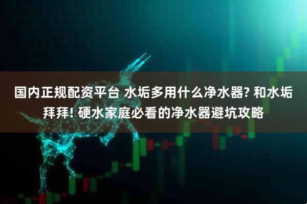 国内正规配资平台 水垢多用什么净水器? 和水垢拜拜! 硬水家庭必看的净水器避坑攻略