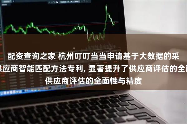 配资查询之家 杭州叮叮当当申请基于大数据的采购需求与供应商智能匹配方法专利, 显著提升了供应商评估的全面性与精度