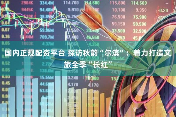 国内正规配资平台 探访秋韵“尔滨”：着力打造文旅全季“长红”