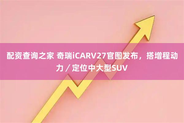 配资查询之家 奇瑞iCARV27官图发布，搭增程动力／定位中大型SUV