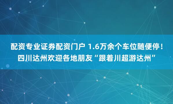 配资专业证券配资门户 1.6万余个车位随便停！四川达州欢迎各地朋友“跟着川超游达州”
