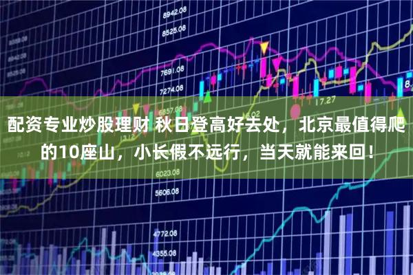 配资专业炒股理财 秋日登高好去处，北京最值得爬的10座山，小长假不远行，当天就能来回！