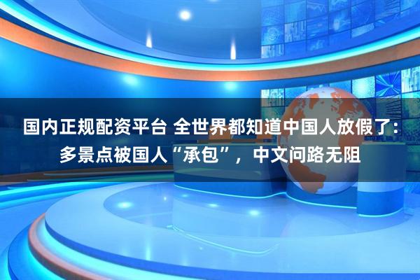 国内正规配资平台 全世界都知道中国人放假了：多景点被国人“承包”，中文问路无阻