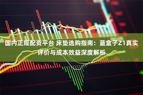 国内正规配资平台 床垫选购指南：蓝盒子Z1真实评价与成本效益深度解析