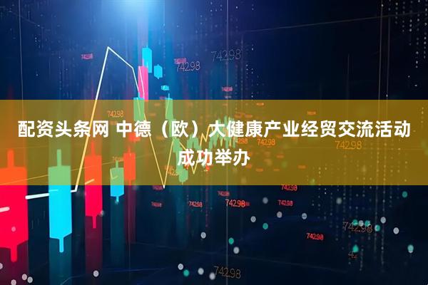 配资头条网 中德（欧）大健康产业经贸交流活动成功举办