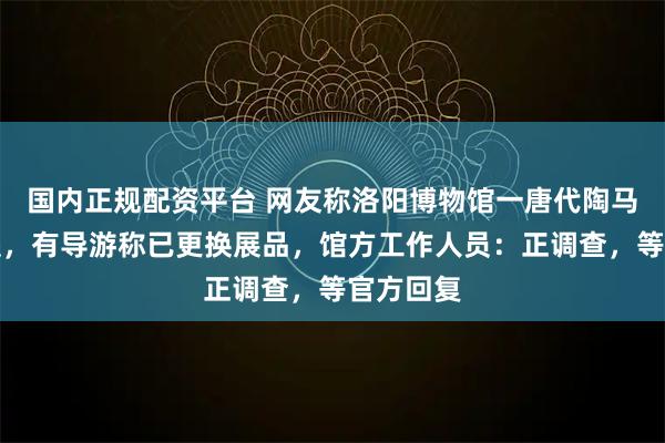 国内正规配资平台 网友称洛阳博物馆一唐代陶马倒下断裂，有导游称已更换展品，馆方工作人员：正调查，等官方回复