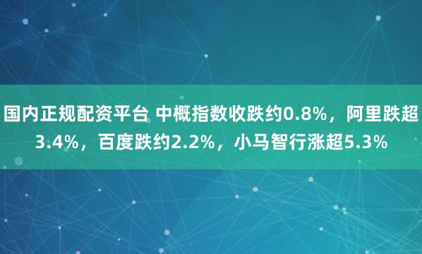 国内正规配资平台 中概指数收跌约0.8%，阿里跌超3.4%，百度跌约2.2%，小马智行涨超5.3%
