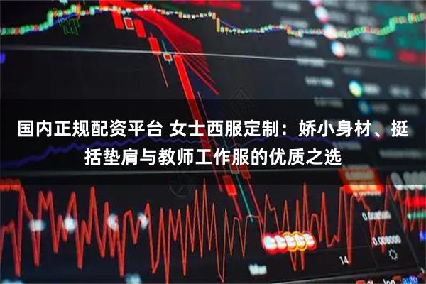 国内正规配资平台 女士西服定制：娇小身材、挺括垫肩与教师工作服的优质之选
