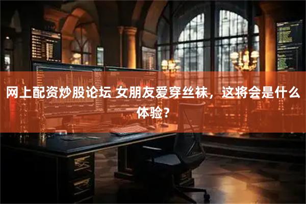 网上配资炒股论坛 女朋友爱穿丝袜，这将会是什么体验？