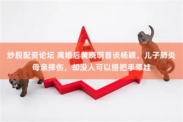 炒股配资论坛 离婚后黄晓明首谈杨颖，儿子肺炎母亲摔伤，却没人可以搭把手带娃