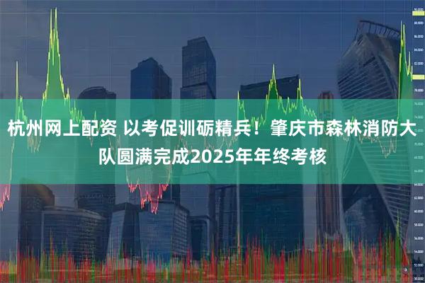杭州网上配资 以考促训砺精兵！肇庆市森林消防大队圆满完成2025年年终考核