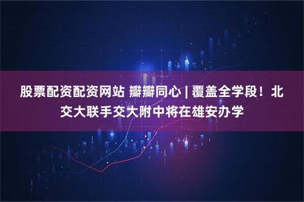 股票配资配资网站 瓣瓣同心 | 覆盖全学段！北交大联手交大附中将在雄安办学