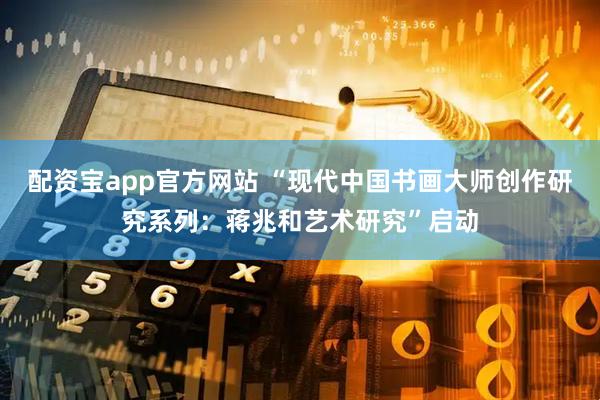 配资宝app官方网站 “现代中国书画大师创作研究系列：蒋兆和艺术研究”启动