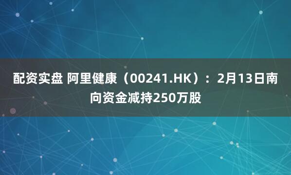 配资实盘 阿里健康（00241.HK）：2月13日南向资金减持250万股