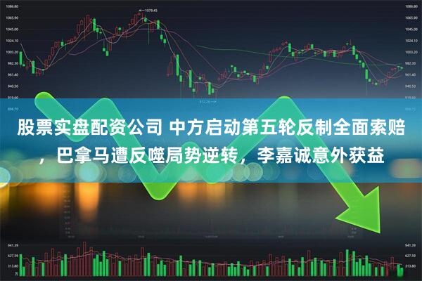 股票实盘配资公司 中方启动第五轮反制全面索赔，巴拿马遭反噬局势逆转，李嘉诚意外获益