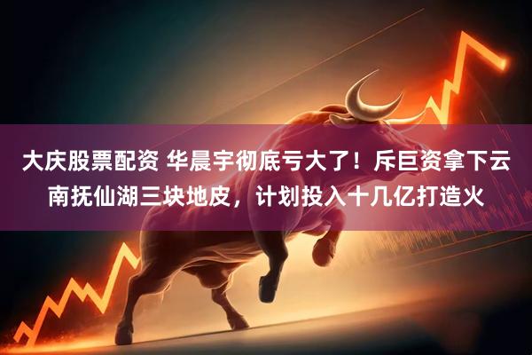 大庆股票配资 华晨宇彻底亏大了！斥巨资拿下云南抚仙湖三块地皮，计划投入十几亿打造火