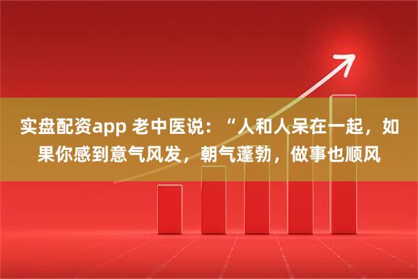实盘配资app 老中医说：“人和人呆在一起，如果你感到意气风发，朝气蓬勃，做事也顺风