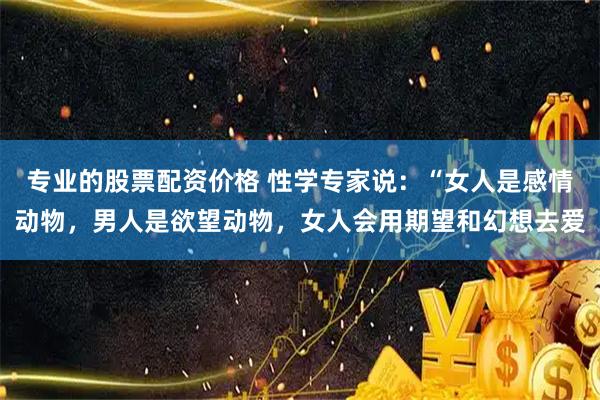 专业的股票配资价格 性学专家说：“女人是感情动物，男人是欲望动物，女人会用期望和幻想去爱
