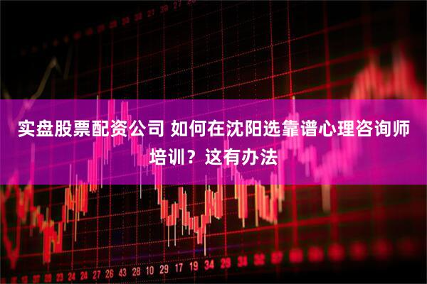 实盘股票配资公司 如何在沈阳选靠谱心理咨询师培训？这有办法