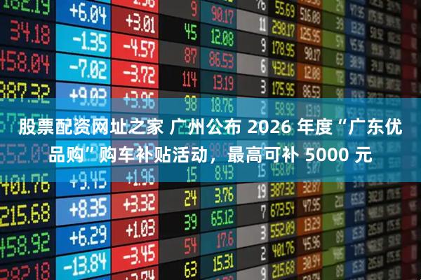 股票配资网址之家 广州公布 2026 年度“广东优品购”购车补贴活动，最高可补 5000 元