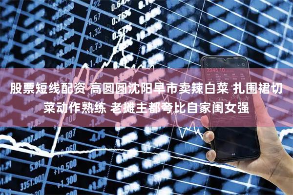 股票短线配资 高圆圆沈阳早市卖辣白菜 扎围裙切菜动作熟练 老摊主都夸比自家闺女强