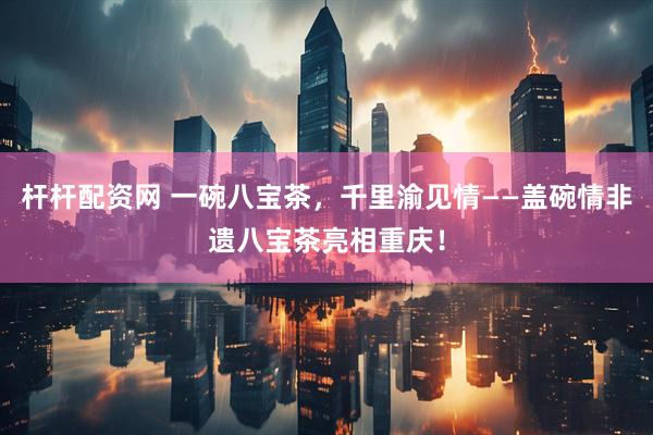 杆杆配资网 一碗八宝茶，千里渝见情——盖碗情非遗八宝茶亮相重庆！