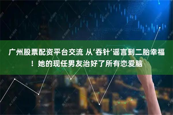 广州股票配资平台交流 从‘吞针’谣言到二胎幸福！她的现任男友治好了所有恋爱脑